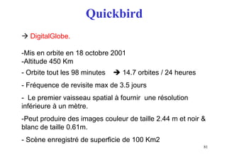 81
Quickbird
 DigitalGlobe.
-Mis en orbite en 18 octobre 2001
-Altitude 450 Km
- Orbite tout les 98 minutes  14.7 orbites / 24 heures
- Fréquence de revisite max de 3.5 jours
- Le premier vaisseau spatial à fournir une résolution
inférieure à un mètre.
-Peut produire des images couleur de taille 2.44 m et noir &
blanc de taille 0.61m.
- Scène enregistré de superficie de 100 Km2
 