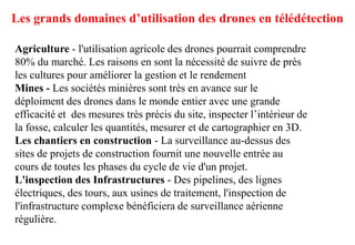 Les grands domaines d’utilisation des drones en télédétection
Agriculture - l'utilisation agricole des drones pourrait comprendre
80% du marché. Les raisons en sont la nécessité de suivre de près
les cultures pour améliorer la gestion et le rendement
Mines - Les sociétés minières sont très en avance sur le
déploiment des drones dans le monde entier avec une grande
efficacité et des mesures très précis du site, inspecter l’intérieur de
la fosse, calculer les quantités, mesurer et de cartographier en 3D.
Les chantiers en construction - La surveillance au-dessus des
sites de projets de construction fournit une nouvelle entrée au
cours de toutes les phases du cycle de vie d'un projet.
L'inspection des Infrastructures - Des pipelines, des lignes
électriques, des tours, aux usines de traitement, l'inspection de
l'infrastructure complexe bénéficiera de surveillance aérienne
régulière.
 