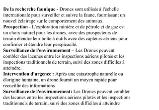De la recherche faunique - Drones sont utilisés à l'échelle
internationale pour surveiller et suivre la faune, fournissant un
nouvel éclairage sur le comportement des animaux.
Prospection - L'exploration minière et de pétrole et de gaz est
un choix naturel pour les drones, avec des prospecteurs de
terrain étendre leur boîte à outils avec des capteurs aériens pour
confirmer et étendre leur perspicacité.
Surveillance de l'environnement – Les Drones peuvent
combler des lacunes entre les inspections aériens pilotés et les
inspections traditionnels de terrain, suivi des zones difficiles à
atteindre.
Intervention d'urgence : Après une catastrophe naturelle ou
d'origine humaine, un drone fournit un moyen rapide pour
recueillir des informations
Surveillance de l'environnement: Les Drones peuvent combler
des lacunes entre les inspections aériens pilotés et les inspections
traditionnels de terrain, suivi des zones difficiles à atteindre
 