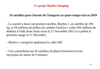 91
Le projet Skybox Imaging
24 satellites pour fournir de l’imagerie en quasi temps-réel en 2018
- La société a lancé son premier satellite, Skybox 1, un satellite de 100
kg, et 50 millions de dollars (le satellite GeoEye-1 coûte 502 millions de
dollars) à l'aide d'une fusée russe le 21 Novembre 2013 et a publié la
première image le 11 Décembre.
- Skybox 1 enregistre également la vidéo HD
- Une constellation de 24 satellites (8 plans) fournirait revisite
moyennes de moins de 4 minutes
 