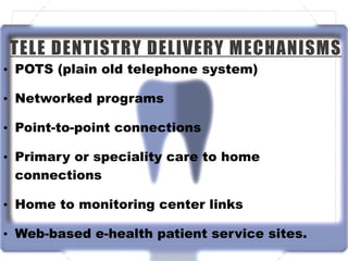 TELE DENTISTRY DELIVERY MECHANISMS
• POTS (plain old telephone system)
• Networked programs
• Point-to-point connections
• Primary or speciality care to home
connections
• Home to monitoring center links
• Web-based e-health patient service sites.
 