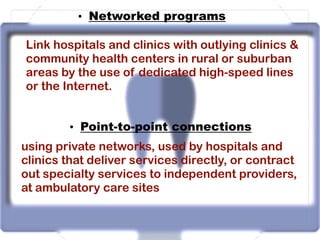 • Networked programs
Link hospitals and clinics with outlying clinics &
community health centers in rural or suburban
areas by the use of dedicated high-speed lines
or the Internet.
• Point-to-point connections
using private networks, used by hospitals and
clinics that deliver services directly, or contract
out specialty services to independent providers,
at ambulatory care sites
 