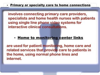 • Primary or specialty care to home connections
involves connecting primary care providers,
specialists and home health nurses with patients
using single line phone video systems for
interactive clinical consultations.
• Home to monitoring center links
are used for patient monitoring, home care and
related services that provide care to patients in
the home, using normal phone lines and
internet.
 