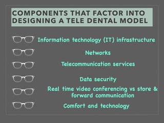COMPONENTS THAT FACTOR INTO
DESIGNING A TELE DENTAL MODEL
Information technology (IT) infrastructure
Networks
Telecommunication services
Data security
Real time video conferencing vs store &
forward communication
Comfort and technology
 