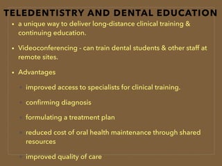TELEDENTISTRY AND DENTAL EDUCATION
• a unique way to deliver long-distance clinical training &
continuing education.
• Videoconferencing - can train dental students & other staff at
remote sites.
• Advantages
improved access to specialists for clinical training.
conﬁrming diagnosis
formulating a treatment plan
reduced cost of oral health maintenance through shared
resources
improved quality of care
 