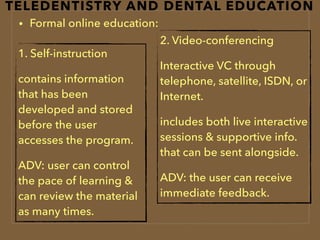 TELEDENTISTRY AND DENTAL EDUCATION
• Formal online education:
1. Self-instruction
contains information
that has been
developed and stored
before the user
accesses the program.
ADV: user can control
the pace of learning &
can review the material
as many times.
2. Video-conferencing
Interactive VC through
telephone, satellite, ISDN, or
Internet.
includes both live interactive
sessions & supportive info.
that can be sent alongside.
ADV: the user can receive
immediate feedback.
 