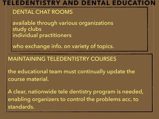 TELEDENTISTRY AND DENTAL EDUCATION
DENTAL CHAT ROOMS
available through various organizations  
study clubs  
individual practitioners
who exchange info. on variety of topics.
MAINTAINING TELEDENTISTRY COURSES
the educational team must continually update the
course material.
A clear, nationwide tele dentistry program is needed,
enabling organizers to control the problems acc. to
standards.
 