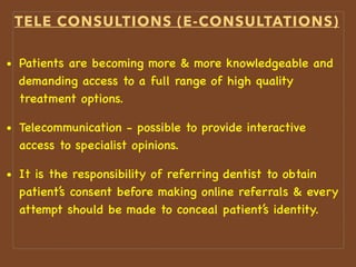 TELE CONSULTIONS (E-CONSULTATIONS)
• Patients are becoming more & more knowledgeable and
demanding access to a full range of high quality
treatment options.
• Telecommunication - possible to provide interactive
access to specialist opinions.
• It is the responsibility of referring dentist to obtain
patient’s consent before making online referrals & every
attempt should be made to conceal patient’s identity.
 