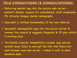 TELE CONSULTIONS (E-CONSULTATIONS)
• Referring dentist logs into the secure web server -
patient's details, reasons for consultation, chief complaints,
PD, intraoral images, dental radiographs.
• Specialist is notiﬁed immediately of the new referral.
• Specialist subsequently logs into the secure server &
reviews the consult & suggests Diagnosis & T/t plan within
5 working days.
• The Dental-Consults teledentistry system uses secure
sockets layer (SSL) to encrypt the info that ﬂows b/w
web browser and web server - makes it safe to send
sensitive data.
 
