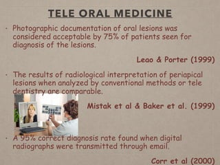 TELE ORAL MEDICINE
• Photographic documentation of oral lesions was
considered acceptable by 75% of patients seen for
diagnosis of the lesions.
Leao & Porter (1999)
• The results of radiological interpretation of periapical
lesions when analyzed by conventional methods or tele
dentistry are comparable.
Mistak et al & Baker et al. (1999)
• A 95% correct diagnosis rate found when digital
radiographs were transmitted through email.
Corr et al (2000)
 