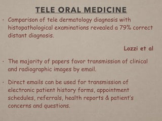 TELE ORAL MEDICINE
• Comparison of tele dermatology diagnosis with
histopathological examinations revealed a 79% correct
distant diagnosis.
Lozzi et al
• The majority of papers favor transmission of clinical
and radiographic images by email.
• Direct emails can be used for transmission of
electronic patient history forms, appointment
schedules, referrals, health reports & patient’s
concerns and questions.
 