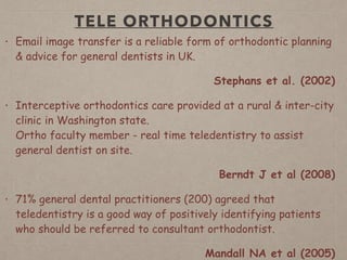 TELE ORTHODONTICS
• Email image transfer is a reliable form of orthodontic planning
& advice for general dentists in UK.
Stephans et al. (2002)
• Interceptive orthodontics care provided at a rural & inter-city
clinic in Washington state.  
Ortho faculty member - real time teledentistry to assist
general dentist on site.
Berndt J et al (2008)
• 71% general dental practitioners (200) agreed that
teledentistry is a good way of positively identifying patients
who should be referred to consultant orthodontist.
Mandall NA et al (2005)
 