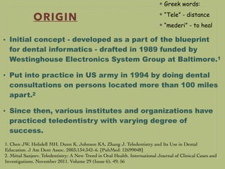 ORIGIN
• Initial concept - developed as a part of the blueprint
for dental informatics - drafted in 1989 funded by
Westinghouse Electronics System Group at Baltimore.1
• Put into practice in US army in 1994 by doing dental
consultations on persons located more than 100 miles
apart.2
• Since then, various institutes and organizations have
practiced teledentistry with varying degree of
success.
1. Chen JW, Hobdell MH, Dunn K, Johnson KA, Zhang J. Teledentistry and Its Use in Dental
Education. J Am Dent Assoc. 2003;134:342–6. [PubMed: 12699048]
2. Mittal Sanjeev. Teledentistry: A New Trend in Oral Health. International Journal of Clinical Cases and
Investigations. November 2011. Volume 29 (Issue 6), 49; 56
Greek words:
“Tele” - distance
“mederi” - to heal
 