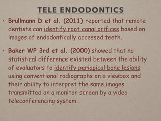 TELE ENDODONTICS
• Brullmann D et al. (2011) reported that remote
dentists can identify root canal orifices based on
images of endodontically accessed teeth.
• Baker WP 3rd et al. (2000) showed that no
statistical difference existed between the ability
of evaluators to identify periapical bone lesions
using conventional radiographs on a viewbox and
their ability to interpret the same images
transmitted on a monitor screen by a video
teleconferencing system.
 