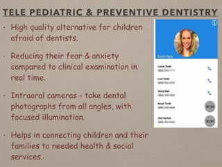 TELE PEDIATRIC & PREVENTIVE DENTISTRY
• High quality alternative for children
afraid of dentists.
• Reducing their fear & anxiety
compared to clinical examination in
real time.
• Intraoral cameras - take dental
photographs from all angles, with
focused illumination.
• Helps in connecting children and their
families to needed health & social
services.
 