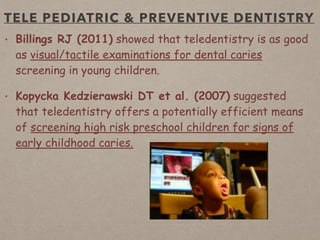 TELE PEDIATRIC & PREVENTIVE DENTISTRY
• Billings RJ (2011) showed that teledentistry is as good
as visual/tactile examinations for dental caries
screening in young children.
• Kopycka Kedzierawski DT et al. (2007) suggested
that teledentistry offers a potentially efficient means
of screening high risk preschool children for signs of
early childhood caries.
 