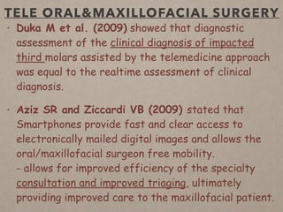 TELE ORAL&MAXILLOFACIAL SURGERY
• Duka M et al. (2009) showed that diagnostic
assessment of the clinical diagnosis of impacted
third molars assisted by the telemedicine approach
was equal to the realtime assessment of clinical
diagnosis.
• Aziz SR and Ziccardi VB (2009) stated that
Smartphones provide fast and clear access to
electronically mailed digital images and allows the
oral/maxillofacial surgeon free mobility.  
- allows for improved efficiency of the specialty
consultation and improved triaging, ultimately
providing improved care to the maxillofacial patient.
 