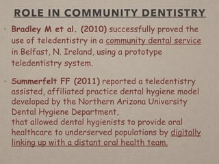 ROLE IN COMMUNITY DENTISTRY
• Bradley M et al. (2010) successfully proved the
use of teledentistry in a community dental service
in Belfast, N. Ireland, using a prototype
teledentistry system.
• Summerfelt FF (2011) reported a teledentistry
assisted, affiliated practice dental hygiene model
developed by the Northern Arizona University
Dental Hygiene Department,  
that allowed dental hygienists to provide oral
healthcare to underserved populations by digitally
linking up with a distant oral health team.
 