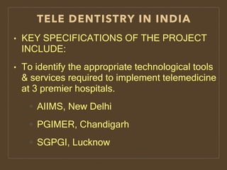TELE DENTISTRY IN INDIA
• KEY SPECIFICATIONS OF THE PROJECT
INCLUDE:
• To identify the appropriate technological tools
& services required to implement telemedicine
at 3 premier hospitals.
AIIMS, New Delhi
PGIMER, Chandigarh
SGPGI, Lucknow
 