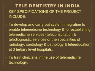 TELE DENTISTRY IN INDIA
• KEY SPECIFICATIONS OF THE PROJECT
INCLUDE:
• To develop and carry out system integration to
enable telemedicine technology & for establishing
telemedicine services (teleconsultation &
telediognostic services or the specialities of
radiology, cardiology & pathology & teleeducation)
at 3 tertiary level hospitals.
• To train clinicians in the use of telemedicine
technology.
 