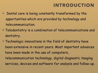 INTRODUCTION
Dental care is being constantly transformed by the
opportunities which are provided by technology and
telecommunication.
Teledentistry is a combination of telecommunications and
dentistry.
Technologic innovations in the field of dentistry have
been extensive in recent years. Most important advances
have been made in the use of computers,
telecommunication technology, digital diagnostic imaging
services, devices and software for analysis and follow-up.
 