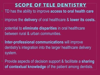 SCOPE OF TELE DENTISTRY
TD has the ability to improve access to oral health care
improve the delivery of oral healthcare & lower its costs.
potential to eliminate disparities in oral healthcare
between rural & urban communities.
Inter-professional communications will improve
dentistry’s integration into the larger healthcare delivery
system.
Provide aspects of decision support & facilitate a sharing
of contextual knowledge of the patient among dentists.
 
