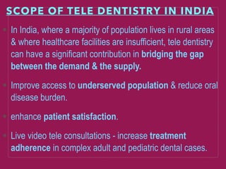 SCOPE OF TELE DENTISTRY IN INDIA
In India, where a majority of population lives in rural areas
& where healthcare facilities are insufficient, tele dentistry
can have a significant contribution in bridging the gap
between the demand & the supply.
Improve access to underserved population & reduce oral
disease burden.
enhance patient satisfaction.
Live video tele consultations - increase treatment
adherence in complex adult and pediatric dental cases.
 