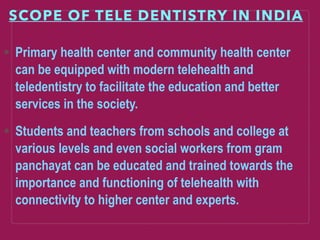 SCOPE OF TELE DENTISTRY IN INDIA
Primary health center and community health center
can be equipped with modern telehealth and
teledentistry to facilitate the education and better
services in the society.
Students and teachers from schools and college at
various levels and even social workers from gram
panchayat can be educated and trained towards the
importance and functioning of telehealth with
connectivity to higher center and experts.
 