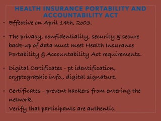 HEALTH INSURANCE PORTABILITY AND
ACCOUNTABILITY ACT
• Effective on April 14th, 2o03.
• The privacy, confidentiality, security & secure
back-up of data must meet Health Insurance
Portability & Accountability Act requirements.
• Digital Certificates - pt identification,
cryptographic info., digital signature.
• Certificates - prevent hackers from entering the
network.  
Verify that participants are authentic.
 
