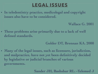 LEGAL ISSUES
• In teledentistry practice, medicolegal and copyright
issues also have to be considered.
Wallace G. 2001
• These problems arise primarily due to a lack of well
deﬁned standards.
Golder DT, Brennan KA. 2000
• Many of the legal issues, such as licensure, jurisdiction,
and malpractice, have not yet been deﬁnitively decided
by legislative or judicial branches of various
governments.
Sander JH, Bashshur RL. -Telemed J
 