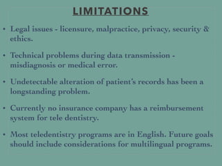 LIMITATIONS
• Legal issues - licensure, malpractice, privacy, security &
ethics.
• Technical problems during data transmission -
misdiagnosis or medical error.
• Undetectable alteration of patient’s records has been a
longstanding problem.
• Currently no insurance company has a reimbursement
system for tele dentistry.
• Most teledentistry programs are in English. Future goals
should include considerations for multilingual programs.
 