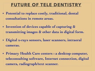 FUTURE OF TELE DENTISTRY
• Potential to replace costly, traditional, dental
consultations in remote areas.
• Invention of devices capable of capturing &
transmitting images & other data in digital form.
• Digital x-rays sensors, laser scanners, intraoral
cameras.
• Primary Health Care centers : a desktop computer,
teleconsulting software, Internet connection, digital
camera, radiograph/text scanner.
 