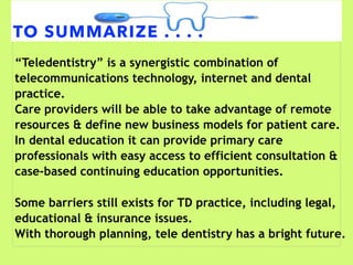 TO SUMMARIZE . . . .
“Teledentistry” is a synergistic combination of
telecommunications technology, internet and dental
practice.
Care providers will be able to take advantage of remote
resources & define new business models for patient care.
In dental education it can provide primary care
professionals with easy access to efficient consultation &
case-based continuing education opportunities.
Some barriers still exists for TD practice, including legal,
educational & insurance issues.
With thorough planning, tele dentistry has a bright future.
 