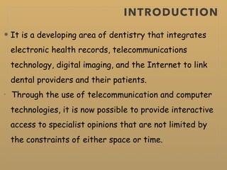 INTRODUCTION
It is a developing area of dentistry that integrates
electronic health records, telecommunications
technology, digital imaging, and the Internet to link
dental providers and their patients.
Through the use of telecommunication and computer
technologies, it is now possible to provide interactive
access to specialist opinions that are not limited by
the constraints of either space or time.
 