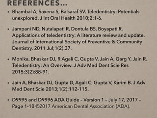 REFERENCES…
• Bhambal A, Saxena S, Balsaraf SV. Teledentistry: Potentials
unexplored. J Int Oral Health 2010;2:1-6.
• Jampani ND, Nutalapati R, Dontula BS, Boyapati R.
Applications of teledentistry: A literature review and update.
Journal of International Society of Preventive & Community
Dentistry. 2011 Jul;1(2):37.
• Monika, Bhaskar DJ, R Agali C, Gupta V, Jain A, Garg Y, Jain R.
Teledentistry: An Overview. J Adv Med Dent Scie Res
2015;3(2):88-91.
• Jain A, Bhaskar DJ, Gupta D, Agali C, Gupta V, Karim B. J Adv
Med Dent Scie 2013;1(2):112-115.
• D9995 and D9996 ADA Guide – Version 1 – July 17, 2017 –
Page 1-10 ©2017 American Dental Association (ADA).
 