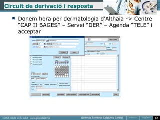 Circuit de derivació i resposta

     Donem hora per dermatologia d’Althaia -> Centre
      “CAP II BAGES” – Servei “DER” – Agenda “TELE” i
      acceptar




                                                        10
 