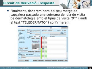 Circuit de derivació i resposta

     Finalment, donarem hora pel seu metge de
      capçalera passada una setmana del dia de visita
      de dermatologia amb el tipus de visita “9T” i amb
      el text “TELEDERMATO” i confirmarem




                                                          12
 