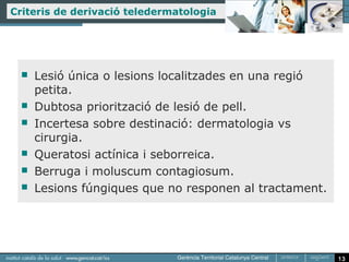 Criteris de derivació teledermatologia




     Lesió única o lesions localitzades en una regió
      petita.
     Dubtosa priorització de lesió de pell.
     Incertesa sobre destinació: dermatologia vs
      cirurgia.
     Queratosi actínica i seborreica.
     Berruga i moluscum contagiosum.
     Lesions fúngiques que no responen al tractament.




                                                         13
 