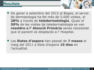 Resultats

     De gener a setembre del 2012 al Bages, el servei
      de dermatologia ha fet més de 5.000 visites, el
      28% a través de teledermatologia. Quasi el
      50% de les visites de teledermatologia es van
      resoldre a l’ Atenció Primària sense necessitat
      que el pacient es desplacés a l’ Hospital.

     Les llistes d’espera han passat de 7 mesos el
      maig del 2011 a llista d’espera 10 dies en
      l’actualitat.




                                                         15
 