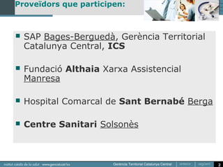 Proveïdors que participen:



   SAP Bages-Berguedà, Gerència Territorial
    Catalunya Central, ICS

   Fundació Althaia Xarxa Assistencial
    Manresa

   Hospital Comarcal de Sant Bernabé Berga

   Centre Sanitari Solsonès



                                               2
 