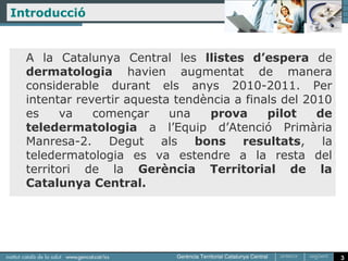 Introducció


  A la Catalunya Central les llistes d’espera de
  dermatologia havien augmentat de manera
  considerable durant els anys 2010-2011. Per
  intentar revertir aquesta tendència a finals del 2010
  es     va   començar     una    prova     pilot    de
  teledermatologia a l’Equip d’Atenció Primària
  Manresa-2. Degut als bons resultats, la
  teledermatologia es va estendre a la resta del
  territori de la Gerència Territorial de la
  Catalunya Central.




                                                          3
 