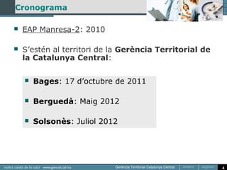 Cronograma

   EAP Manresa-2: 2010

   S’estén al territori de la Gerència Territorial de
    la Catalunya Central:

       Bages: 17 d’octubre de 2011

       Berguedà: Maig 2012

       Solsonès: Juliol 2012




                                                         4
 