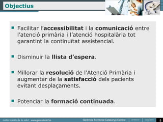 Objectius


     Facilitar l’accessibilitat i la comunicació entre
      l’atenció primària i l’atenció hospitalària tot
      garantint la continuïtat assistencial.

     Disminuir la llista d’espera.

     Millorar la resolució de l’Atenció Primària i
      augmentar de la satisfacció dels pacients
      evitant desplaçaments.

     Potenciar la formació continuada.


                                                          5
 