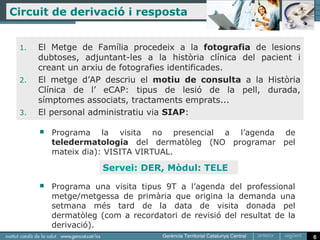 Circuit de derivació i resposta


 1.   El Metge de Família procedeix a la fotografia de lesions
      dubtoses, adjuntant-les a la història clínica del pacient i
      creant un arxiu de fotografies identificades.
 2.   El metge d’AP descriu el motiu de consulta a la Història
      Clínica de l’ eCAP: tipus de lesió de la pell, durada,
      símptomes associats, tractaments emprats...
 3.   El personal administratiu via SIAP:

         Programa la visita no presencial a l’agenda de
          teledermatologia del dermatòleg (NO programar pel
          mateix dia): VISITA VIRTUAL.

                      Servei: DER, Mòdul: TELE
         Programa una visita tipus 9T a l’agenda del professional
          metge/metgessa de primària que origina la demanda una
          setmana més tard de la data de visita donada pel
          dermatòleg (com a recordatori de revisió del resultat de la
          derivació).
                                                                        6
 