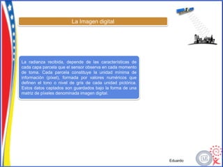 La Imagen digital




La radianza recibida, depende de las características de
cada capa parcela que el sensor observa en cada momento
de toma. Cada parcela constituye la unidad mínima de
información (píxel), formada por valores numéricos que
definen el tono o nivel de gris de cada unidad pictórica.
Estos datos captados son guardados bajo la forma de una
matriz de píxeles denominada imagen digital.




                                                            Eduardo
 