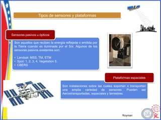 Tipos de sensores y plataformas



Sensores pasivos u ópticos

 Son aquellos que reciben la energía reflejada o emitida por
 la Tierra cuando es iluminada por el Sol. Algunos de los
 sensores pasivos existentes son:

 • Landsat: MSS, TM, ETM
 • Spot: 1, 2, 3, 4, Vegetation 5.
 • CBERS



                                                                       Plataformas espaciales

                                     Son instalaciones sobre las cuales soportan o transportan
                                     una amplia variedad de sensores. Pueden ser
                                     Aerostransportadas, espaciales y terrestres.




                                                                             Royman
 