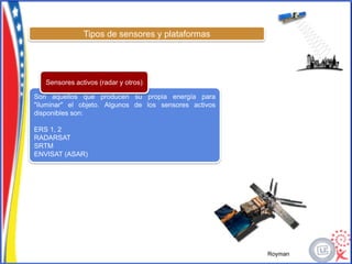 Tipos de sensores y plataformas




   Sensores activos (radar y otros)

Son aquellos que producen su propia energía para
"iluminar" el objeto. Algunos de los sensores activos
disponibles son:

ERS 1, 2
RADARSAT
SRTM
ENVISAT (ASAR)




                                                        Royman
 
