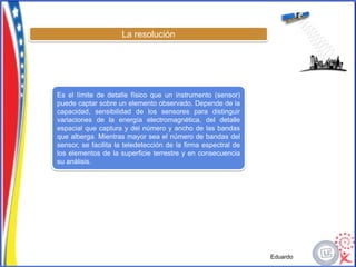 La resolución




Es el límite de detalle físico que un instrumento (sensor)
puede captar sobre un elemento observado. Depende de la
capacidad, sensibilidad de los sensores para distinguir
variaciones de la energía electromagnética, del detalle
espacial que captura y del número y ancho de las bandas
que alberga. Mientras mayor sea el número de bandas del
sensor, se facilita la teledetección de la firma espectral de
los elementos de la superficie terrestre y en consecuencia
su análisis.




                                                                Eduardo
 