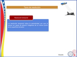 Tipos de resolución




         Resolución temporal


La resolución temporal indica la periodicidad con que el
sensor es capaz de adquirir imágenes de un mismo punto
de la superficie terrestre.




                                                           Eduardo
 