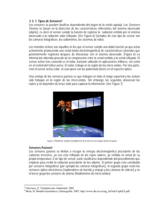 3. 5. 1. Tipos de Sensores5
Los sensores se pueden clasificar dependiendo del origen de la señal captada. Los Sensores
Pasivos se basan en la detección de las características reflectantes del sistema observado
(objeto), es decir el sensor cumple la función de registrar la radiación emitida por el sistema
observado o la radiación solar reflejada. (Ver Figura 6) Ejemplos de este tipo de sensor son
las cámaras fotográficas, los radiómetros, los sistemas de video.
Los métodos activos son aquellos en los que el sensor cumple una doble función ya que actúa
activamente produciendo una señal (onda electromagnética) de características conocidas que
posteriormente registrara después de interactuar con el sistema observado. (Figura 6) La
información obtenida procede de la comparación entre la señal emitida y la señal reflejada. El
sensor activo mas conocido es el radar, bastante utilizado en aplicaciones militares, así como
en el control del trafico aéreo. El radar, trabaja en la región de las micro-ondas. Por otra parte,
está el sensor activo Lidar, el cual opera con luz polarizada (laser) en el espectro óptico.
Una ventaja de los sensores pasivos es que trabajan en todo el rango espectral y los activos
solo trabajan en la región de las micro-ondas. Sin embargo, los segundos atraviesan las
nubes y no dependen de la luz solar para capturar la información. (Ver Figura 7)
Figura 5. Plataforma satelital. Ejemplificación de la toma de una imagen desde el espacio
Sensores Pasivos6
Los sensores pasivos se limitan a recoger la energía electromagnética procedente de las
cubiertas terrestres, ya sea ésta reflejada de los rayos solares, ya emitida en virtud de su
propia temperatura. Este tipo de sensor suele clasificarse dependiendo del procedimiento que
emplean para recibir la radiación procedente de los objetos. El primer grupo esta constituido
por sensores fotográficos (por ejemplo las cámaras fotográficas), el segundo grupo están los
sensores óptico electrónicos (exploradores de barrido y empuje y las cámaras de vidicón) y en
el tercer grupo los sensores de antena (Radiómetros de micro-ondas).
5
Chuvieco, E. Teledetección Ambiental. 2002
6
Mora, H. Modulo Geomática y Demografía. 2007; http://www.dte.us.es/ing_inf/tele/Cap02A.pdf
 